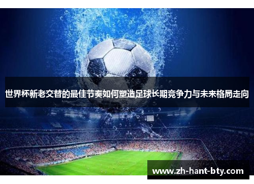 世界杯新老交替的最佳节奏如何塑造足球长期竞争力与未来格局走向 世界杯新老交替的最佳节奏如何塑造足球长期竞争力与未来格局走向
