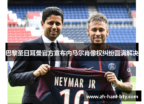 巴黎圣日耳曼官方宣布内马尔肖像权纠纷圆满解决 巴黎圣日耳曼官方宣布内马尔肖像权纠纷圆满解决