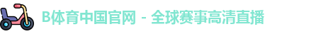 B体育中国官网 - 全球赛事高清直播